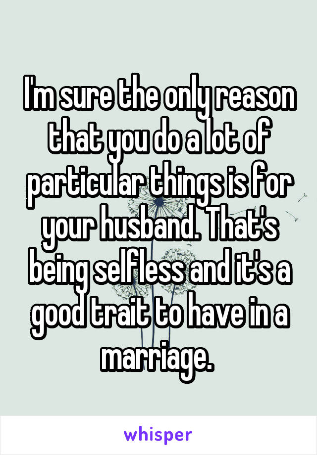 I'm sure the only reason that you do a lot of particular things is for your husband. That's being selfless and it's a good trait to have in a marriage. 