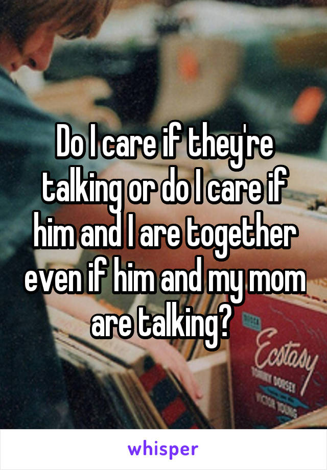 Do I care if they're talking or do I care if him and I are together even if him and my mom are talking? 