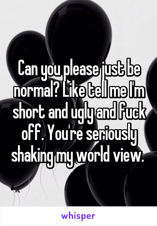 Can you please just be normal? Like tell me I'm short and ugly and fuck off. You're seriously shaking my world view. 