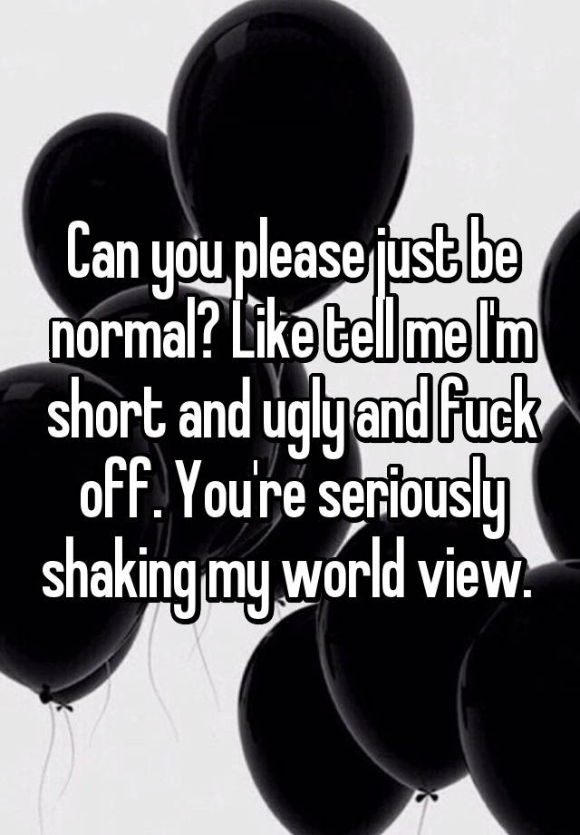 Can you please just be normal? Like tell me I'm short and ugly and fuck off. You're seriously shaking my world view. 