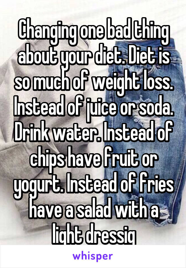 Changing one bad thing about your diet. Diet is so much of weight loss. Instead of juice or soda. Drink water. Instead of chips have fruit or yogurt. Instead of fries have a salad with a light dressig