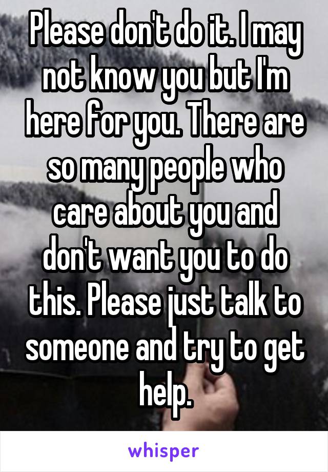Please don't do it. I may not know you but I'm here for you. There are so many people who care about you and don't want you to do this. Please just talk to someone and try to get help.
