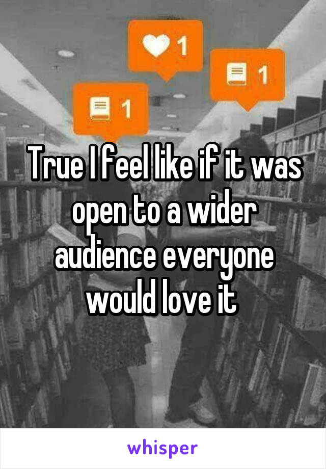 True I feel like if it was open to a wider audience everyone would love it 