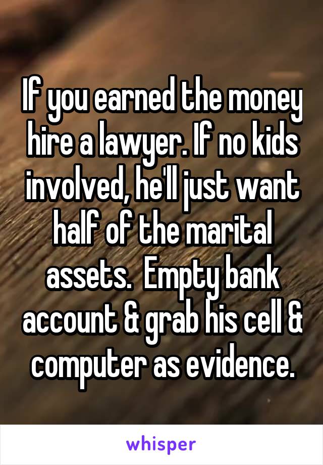 If you earned the money hire a lawyer. If no kids involved, he'll just want half of the marital assets.  Empty bank account & grab his cell & computer as evidence.