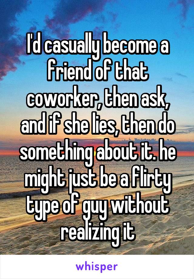 I'd casually become a friend of that coworker, then ask, and if she lies, then do something about it. he might just be a flirty type of guy without realizing it