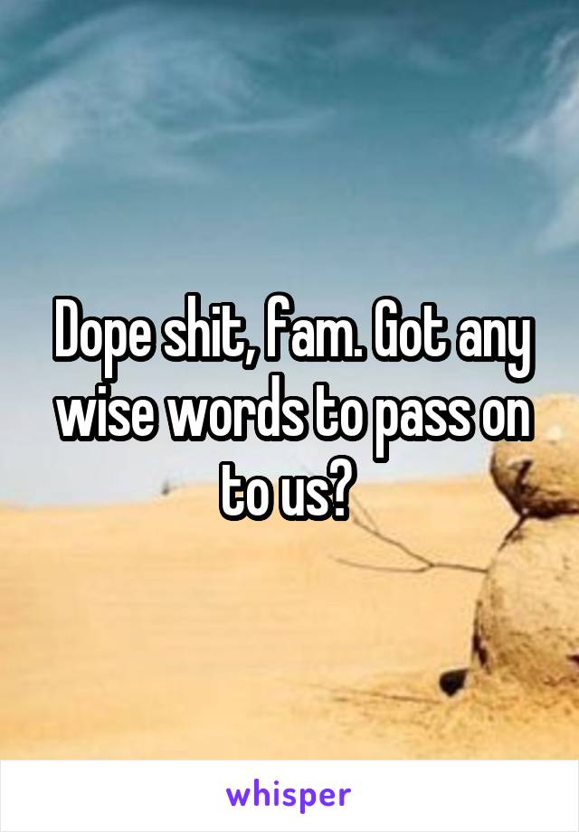 Dope shit, fam. Got any wise words to pass on to us? 