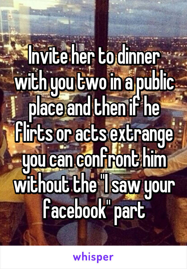 Invite her to dinner with you two in a public place and then if he flirts or acts extrange you can confront him without the "I saw your facebook" part