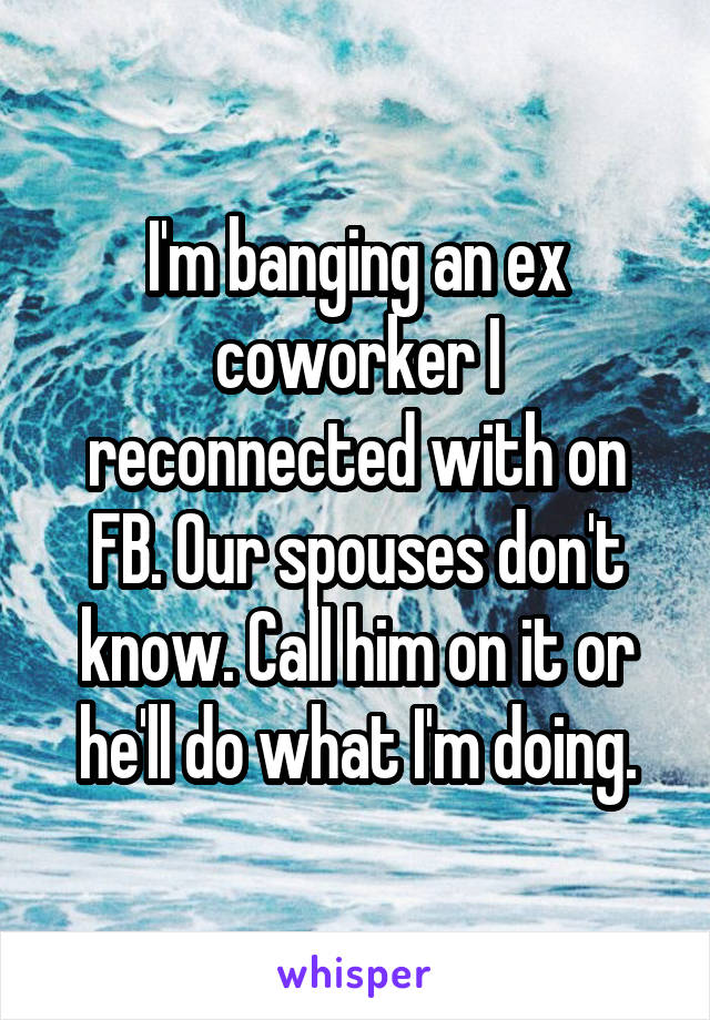  I'm banging an ex coworker I reconnected with on FB. Our spouses don't know. Call him on it or he'll do what I'm doing.