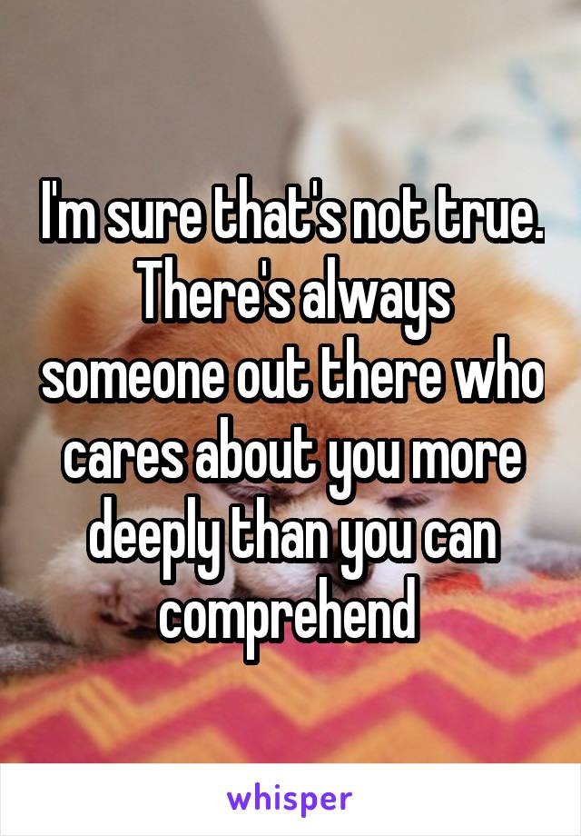 I'm sure that's not true. There's always someone out there who cares about you more deeply than you can comprehend 