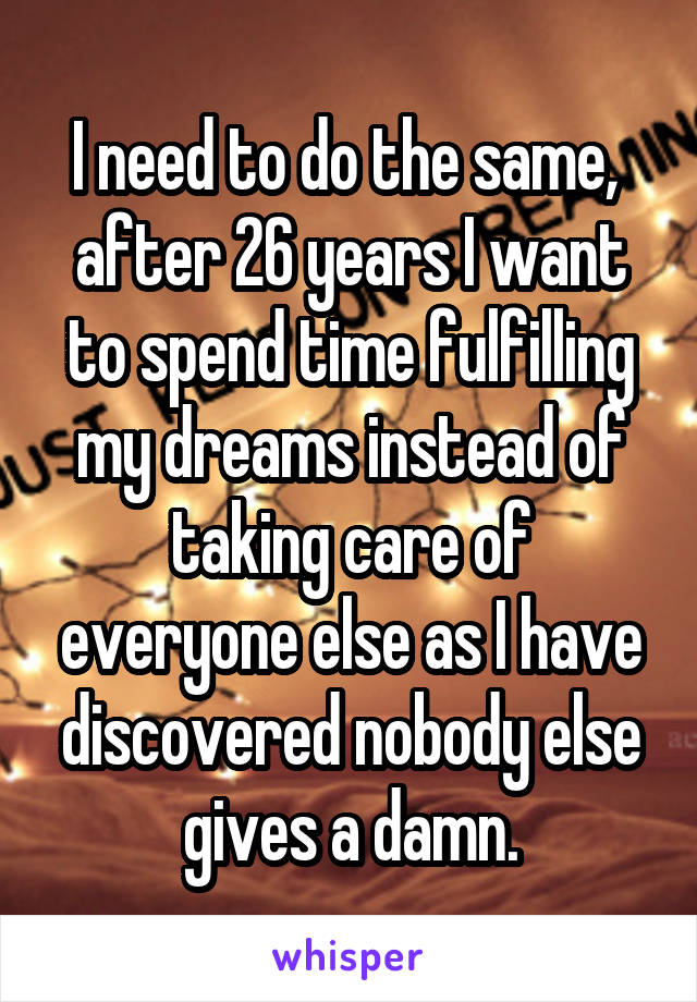 I need to do the same,  after 26 years I want to spend time fulfilling my dreams instead of taking care of everyone else as I have discovered nobody else gives a damn.