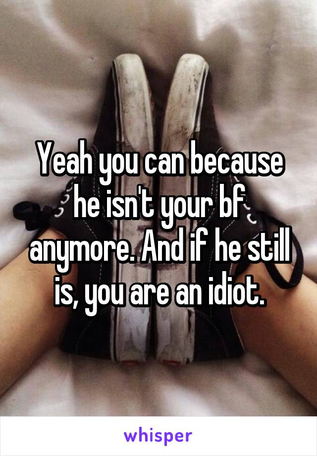 Yeah you can because he isn't your bf anymore. And if he still is, you are an idiot.