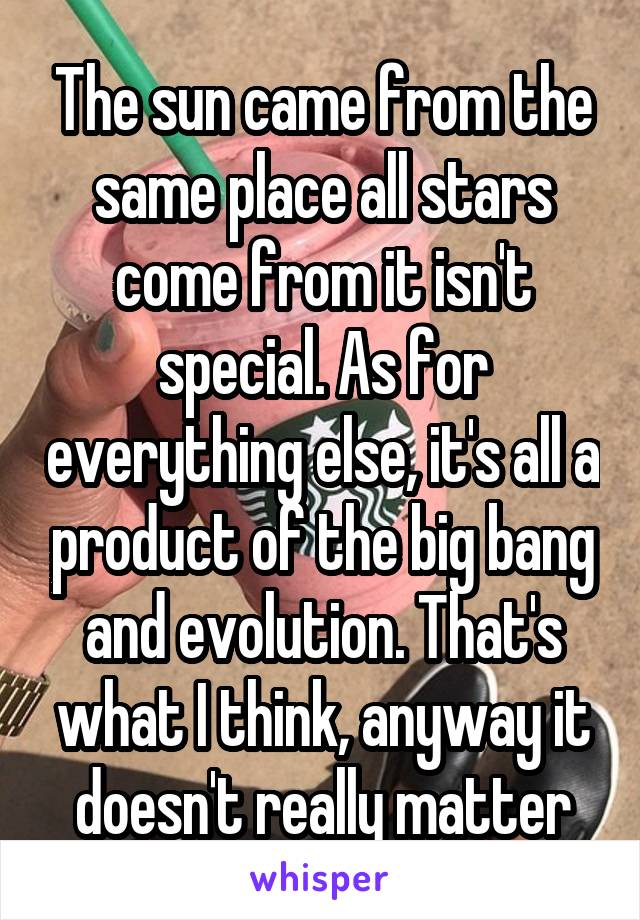 The sun came from the same place all stars come from it isn't special. As for everything else, it's all a product of the big bang and evolution. That's what I think, anyway it doesn't really matter