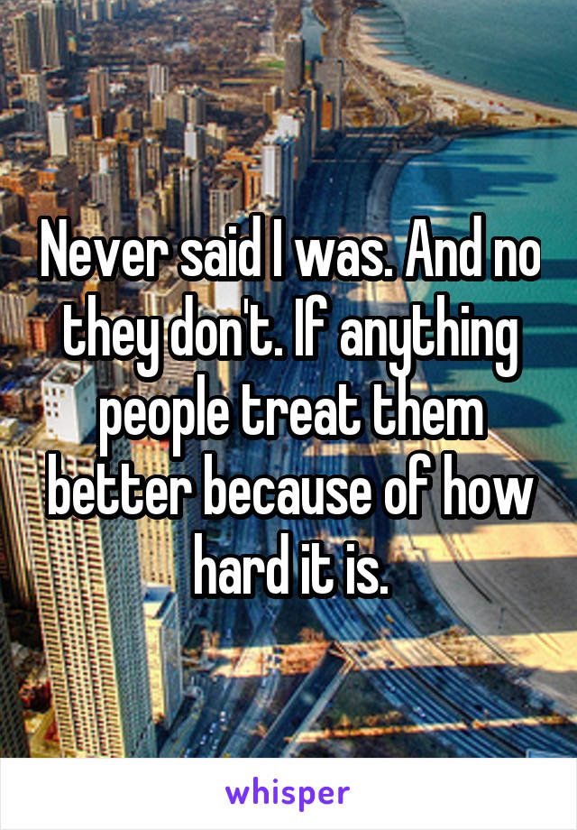 Never said I was. And no they don't. If anything people treat them better because of how hard it is.