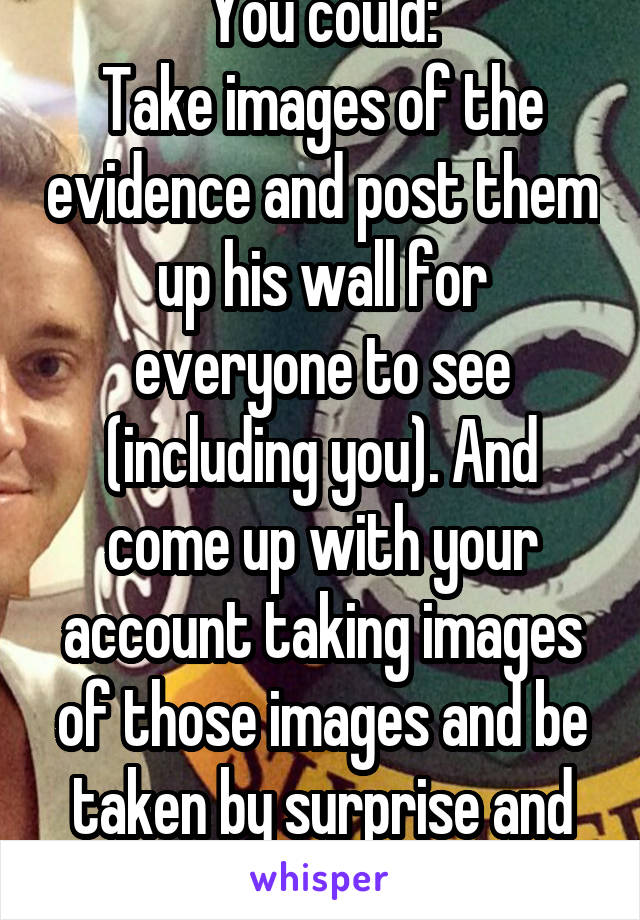 You could:
Take images of the evidence and post them up his wall for everyone to see (including you). And come up with your account taking images of those images and be taken by surprise and betrayed.