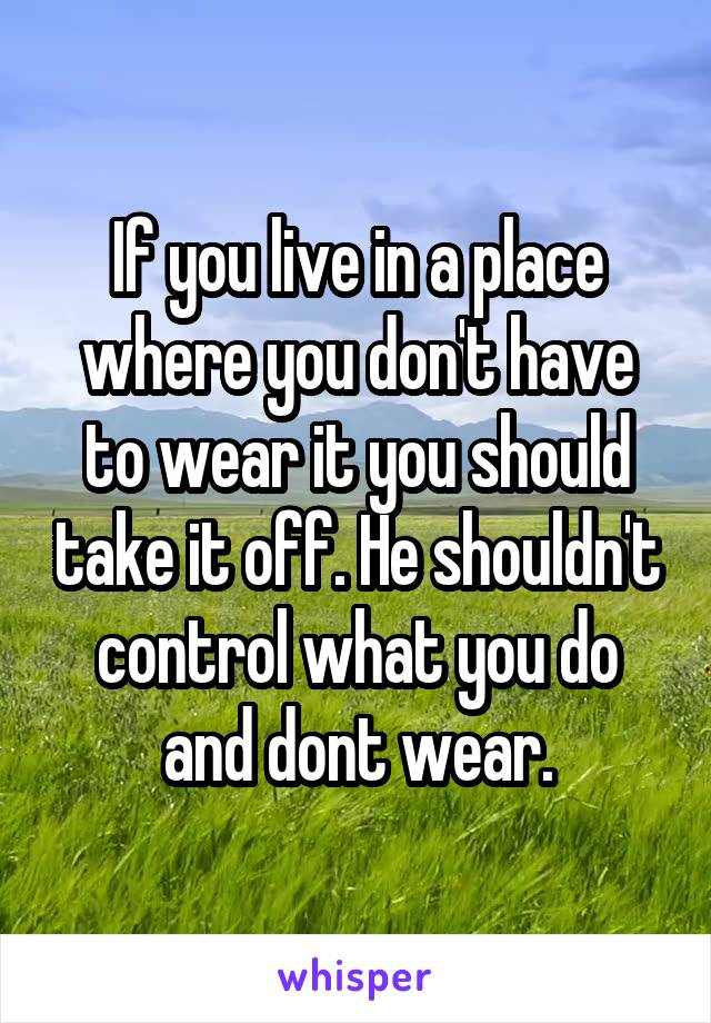 If you live in a place where you don't have to wear it you should take it off. He shouldn't control what you do and dont wear.