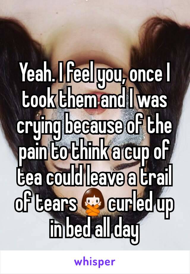 Yeah. I feel you, once I  took them and I was crying because of the pain to think a cup of tea could leave a trail of tears🙅curled up in bed all day