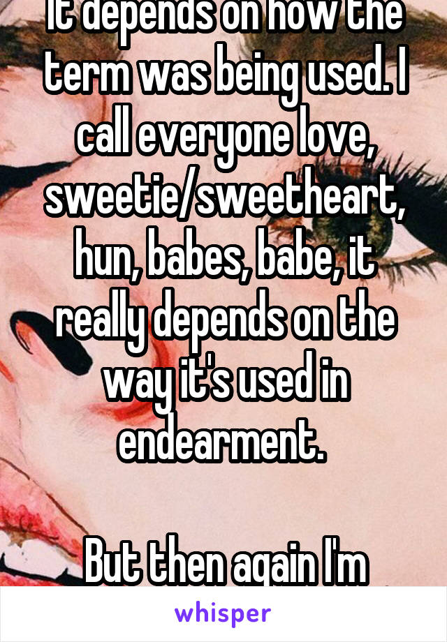 It depends on how the term was being used. I call everyone love, sweetie/sweetheart, hun, babes, babe, it really depends on the way it's used in endearment. 

But then again I'm strange.