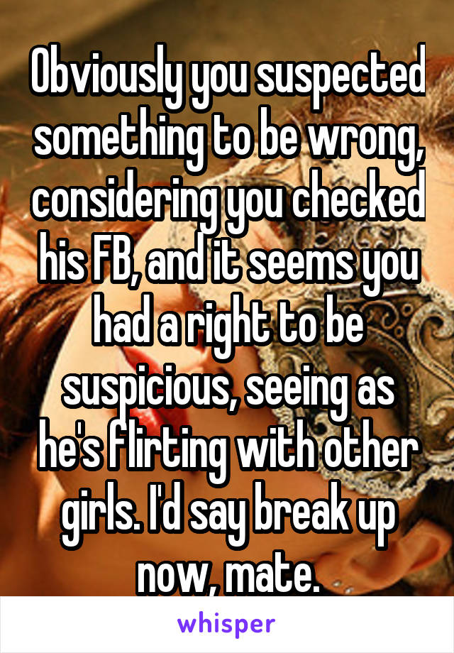 Obviously you suspected something to be wrong, considering you checked his FB, and it seems you had a right to be suspicious, seeing as he's flirting with other girls. I'd say break up now, mate.