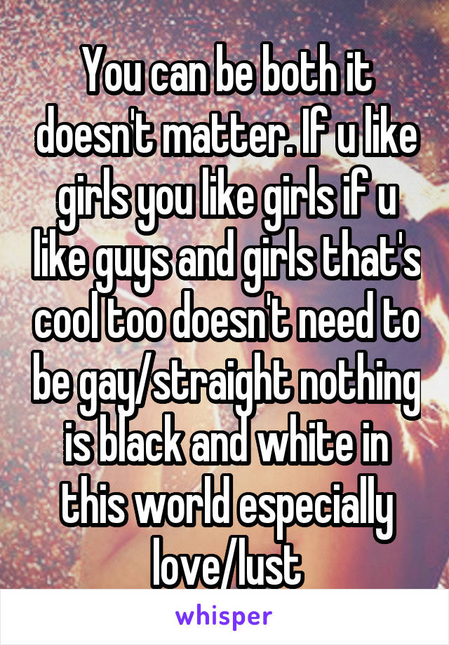 You can be both it doesn't matter. If u like girls you like girls if u like guys and girls that's cool too doesn't need to be gay/straight nothing is black and white in this world especially love/lust