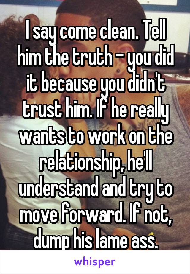 I say come clean. Tell him the truth - you did it because you didn't trust him. If he really wants to work on the relationship, he'll understand and try to move forward. If not, dump his lame ass.