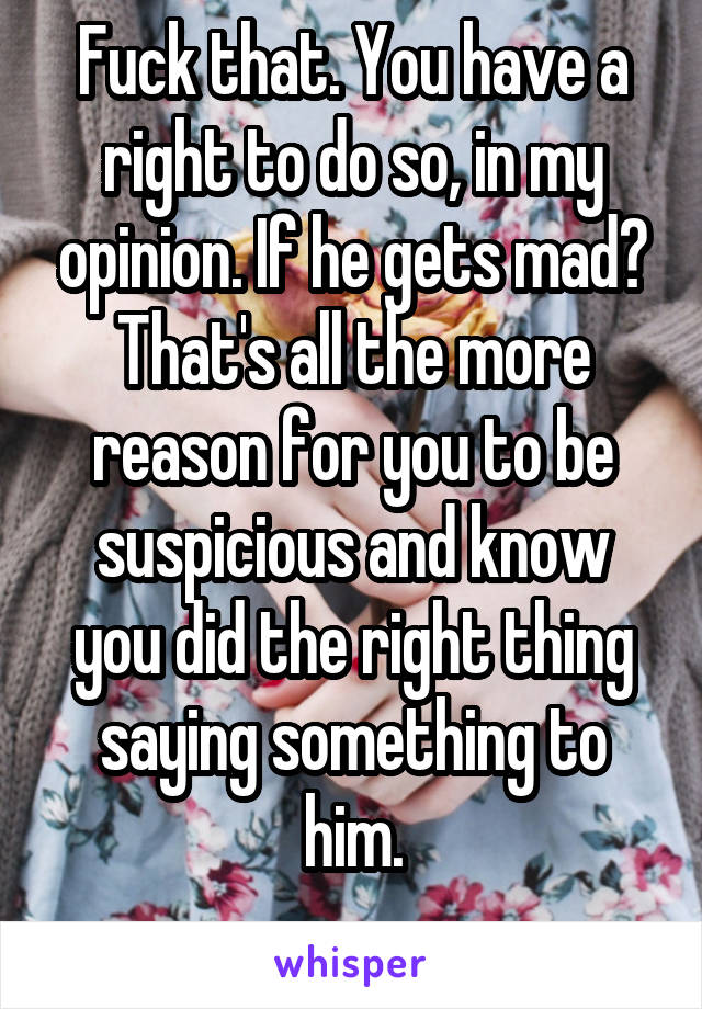 Fuck that. You have a right to do so, in my opinion. If he gets mad? That's all the more reason for you to be suspicious and know you did the right thing saying something to him.
