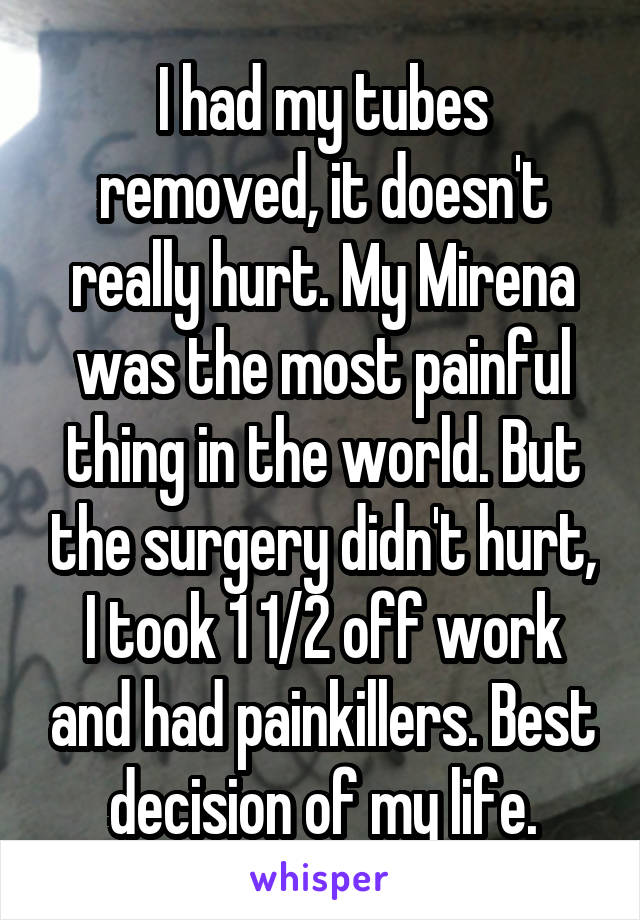 I had my tubes removed, it doesn't really hurt. My Mirena was the most painful thing in the world. But the surgery didn't hurt, I took 1 1/2 off work and had painkillers. Best decision of my life.