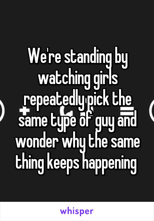 We're standing by watching girls repeatedly pick the same type of guy and wonder why the same thing keeps happening 