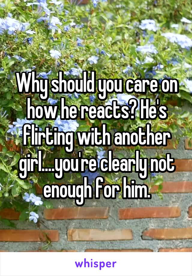 Why should you care on how he reacts? He's flirting with another girl....you're clearly not enough for him.