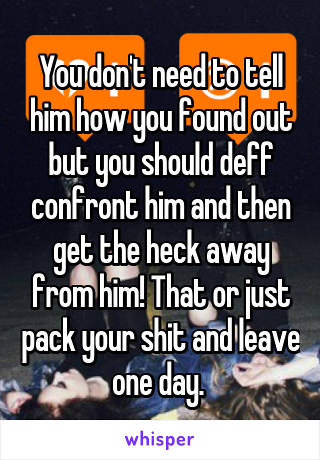 You don't need to tell him how you found out but you should deff confront him and then get the heck away from him! That or just pack your shit and leave one day. 