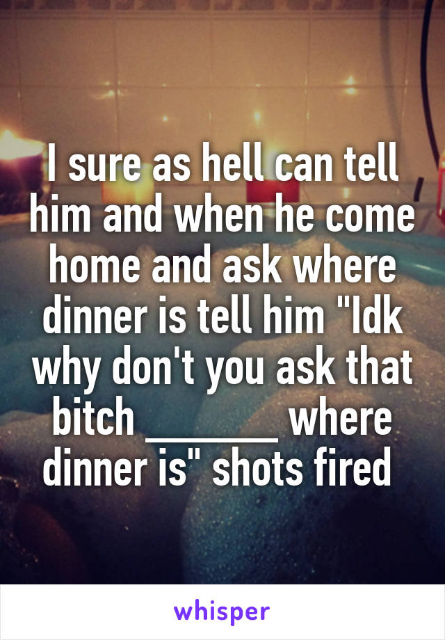 I sure as hell can tell him and when he come home and ask where dinner is tell him "Idk why don't you ask that bitch _____ where dinner is" shots fired 