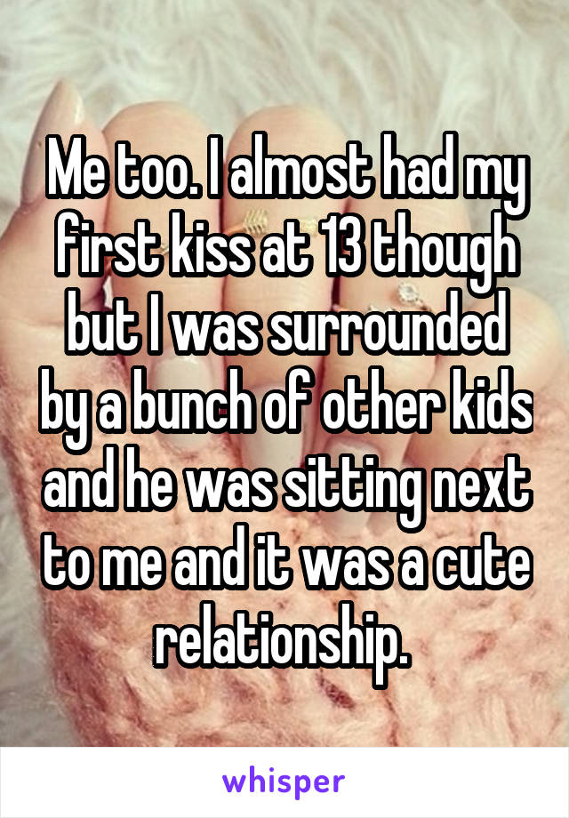 Me too. I almost had my first kiss at 13 though but I was surrounded by a bunch of other kids and he was sitting next to me and it was a cute relationship. 