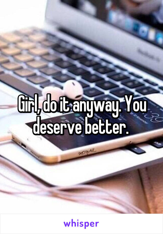Girl, do it anyway. You deserve better. 