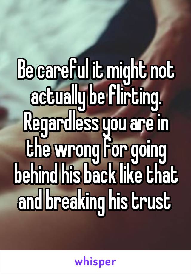 Be careful it might not actually be flirting. Regardless you are in the wrong for going behind his back like that and breaking his trust 