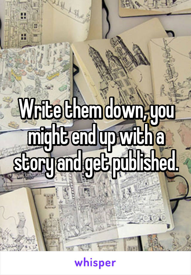 Write them down, you might end up with a story and get published.
