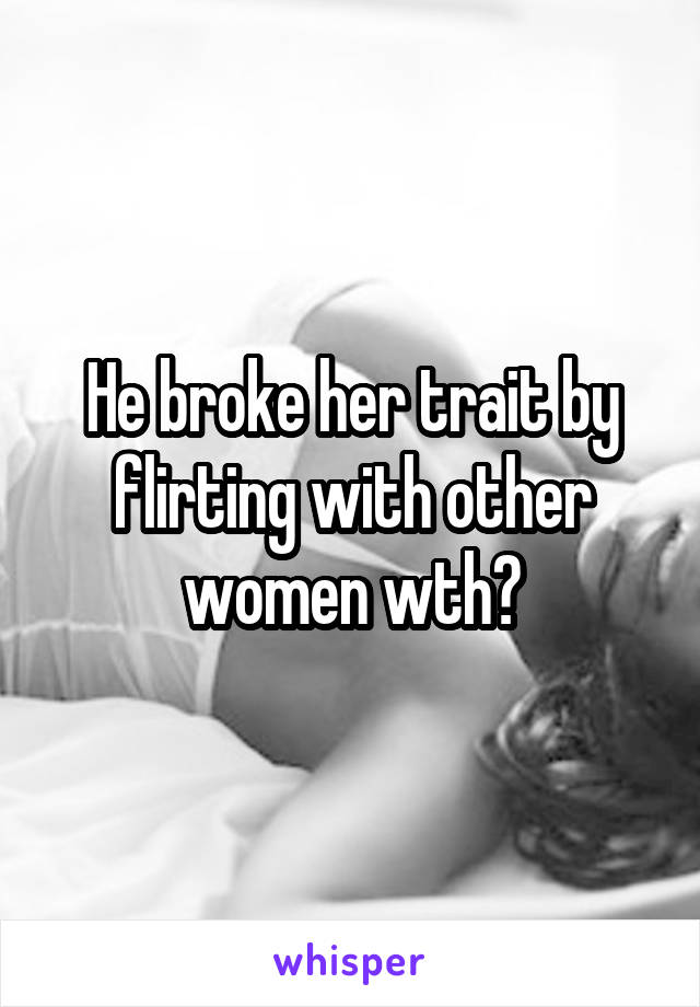 He broke her trait by flirting with other women wth?