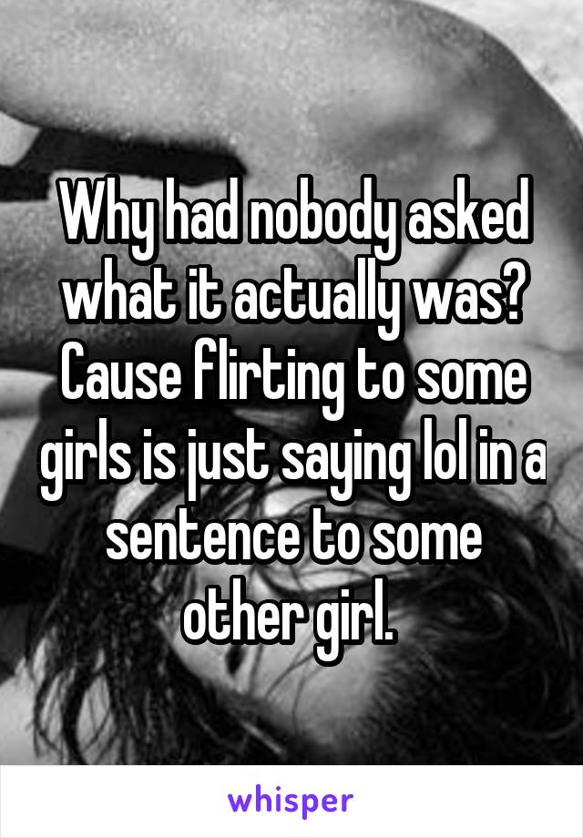 Why had nobody asked what it actually was? Cause flirting to some girls is just saying lol in a sentence to some other girl. 