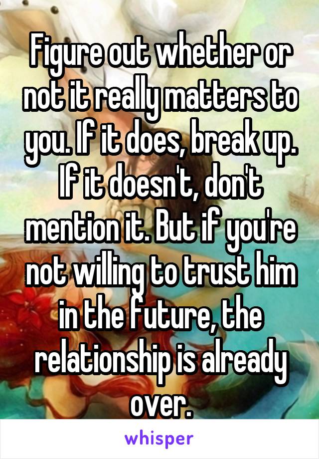 Figure out whether or not it really matters to you. If it does, break up. If it doesn't, don't mention it. But if you're not willing to trust him in the future, the relationship is already over.