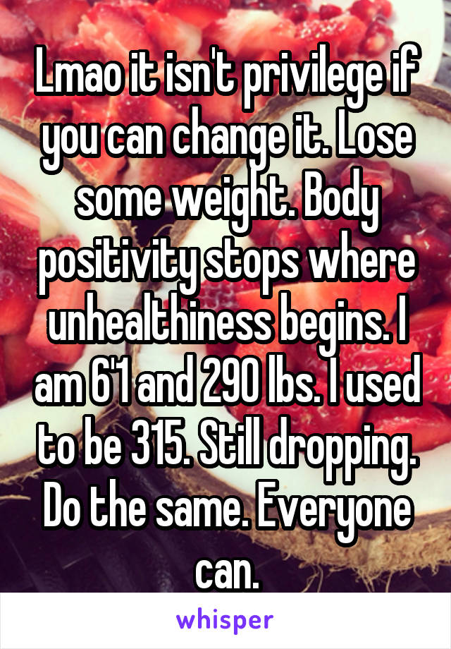 Lmao it isn't privilege if you can change it. Lose some weight. Body positivity stops where unhealthiness begins. I am 6'1 and 290 lbs. I used to be 315. Still dropping. Do the same. Everyone can.