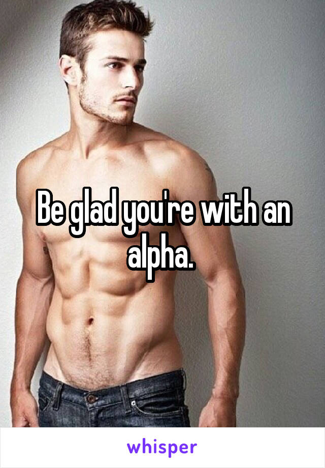 Be glad you're with an alpha. 