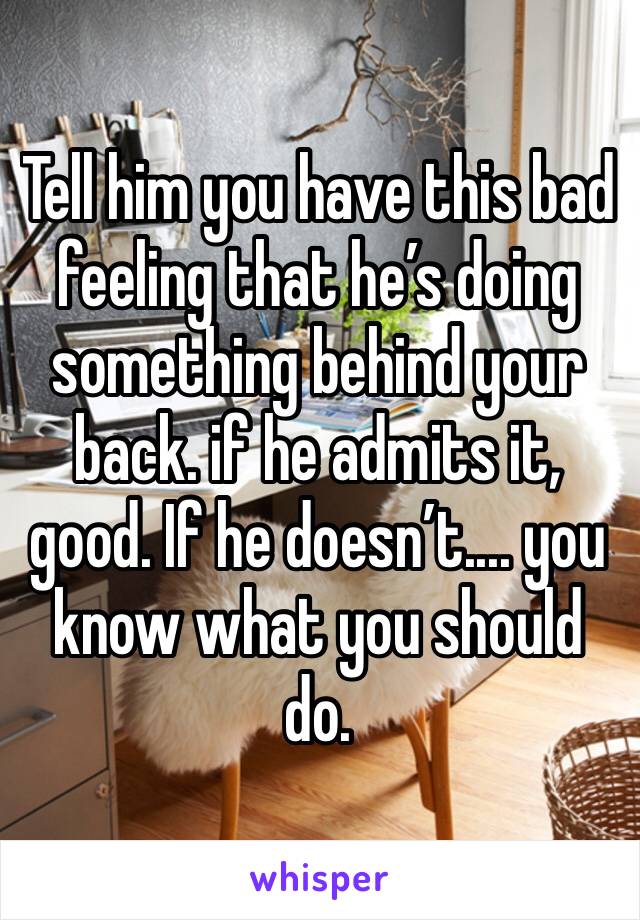 Tell him you have this bad feeling that he’s doing something behind your back. if he admits it, good. If he doesn’t.... you know what you should do.