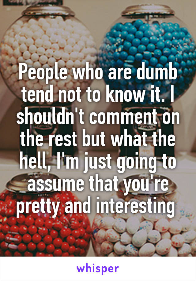 People who are dumb tend not to know it. I shouldn't comment on the rest but what the hell, I'm just going to assume that you're pretty and interesting 