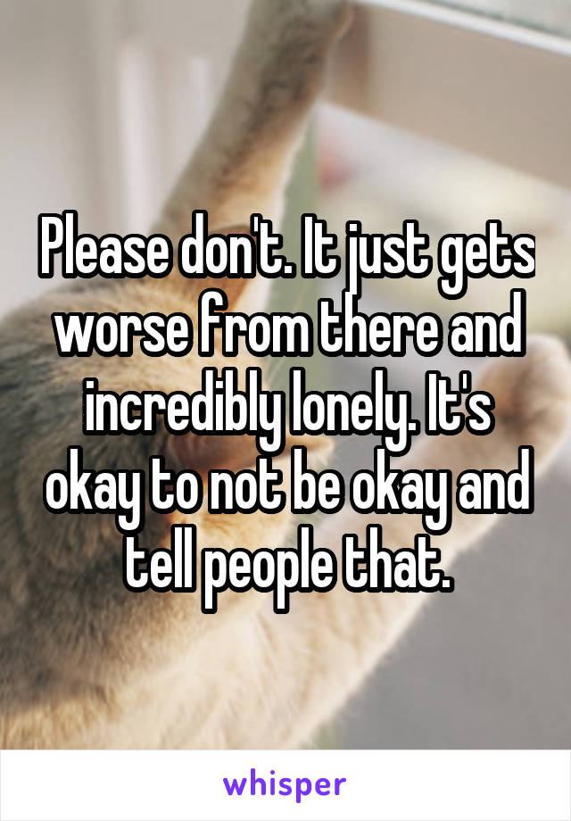 Please don't. It just gets worse from there and incredibly lonely. It's okay to not be okay and tell people that.