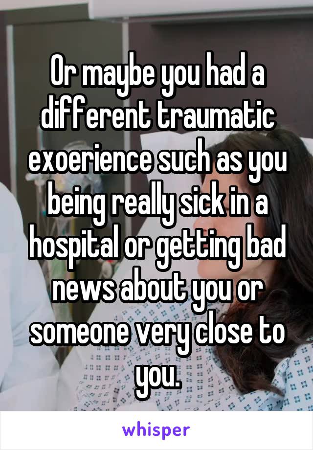 Or maybe you had a different traumatic exoerience such as you being really sick in a hospital or getting bad news about you or someone very close to you.
