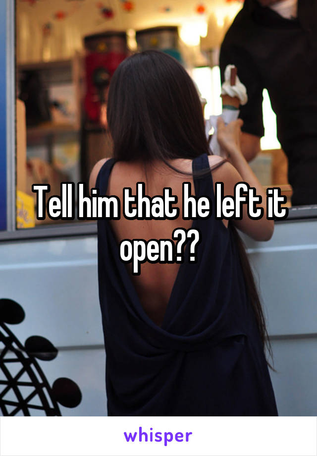Tell him that he left it open??