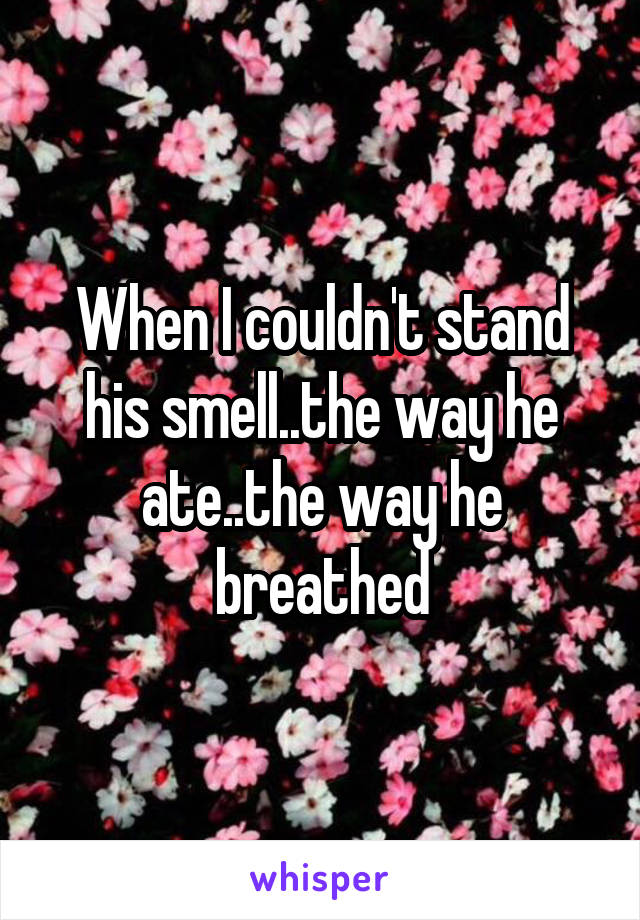 When I couldn't stand his smell..the way he ate..the way he breathed