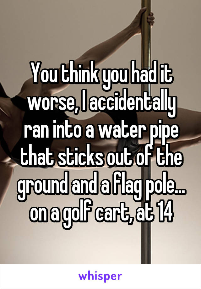 You think you had it worse, I accidentally ran into a water pipe that sticks out of the ground and a flag pole... on a golf cart, at 14