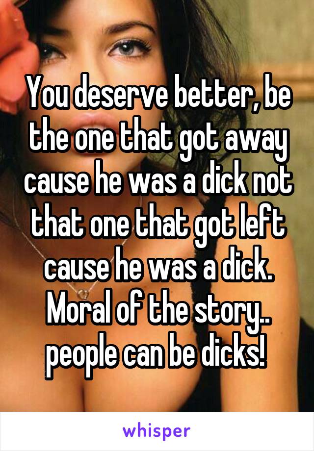 You deserve better, be the one that got away cause he was a dick not that one that got left cause he was a dick. Moral of the story.. people can be dicks! 