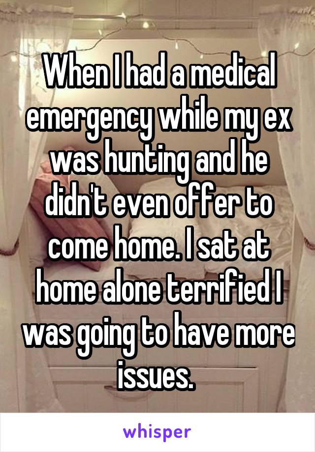 When I had a medical emergency while my ex was hunting and he didn't even offer to come home. I sat at home alone terrified I was going to have more issues. 