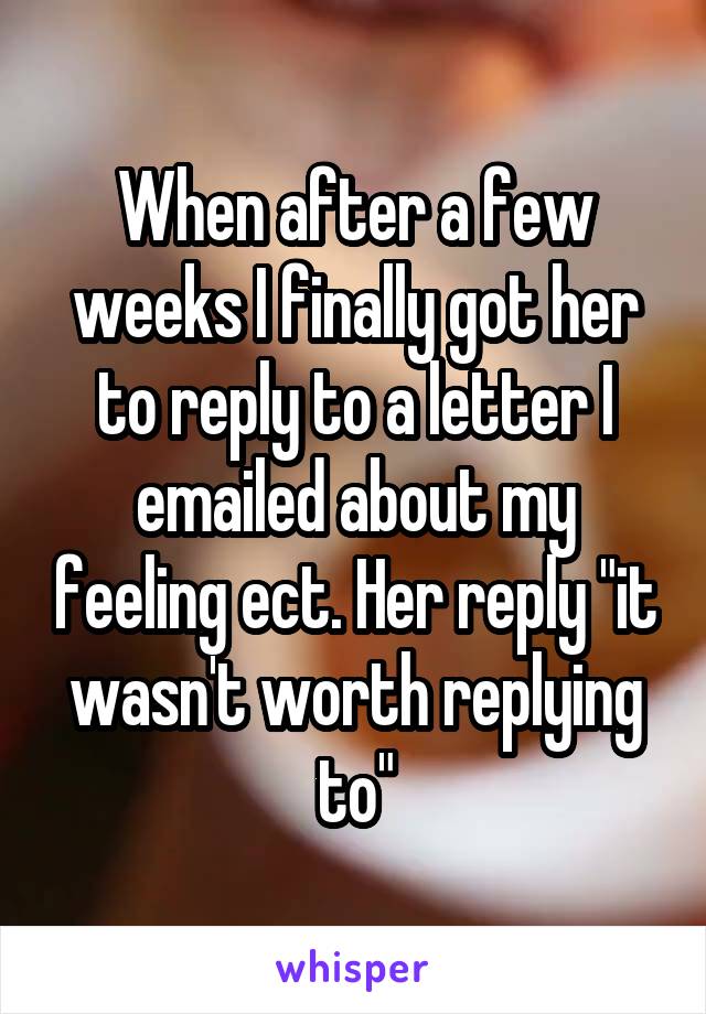 When after a few weeks I finally got her to reply to a letter I emailed about my feeling ect. Her reply "it wasn't worth replying to"