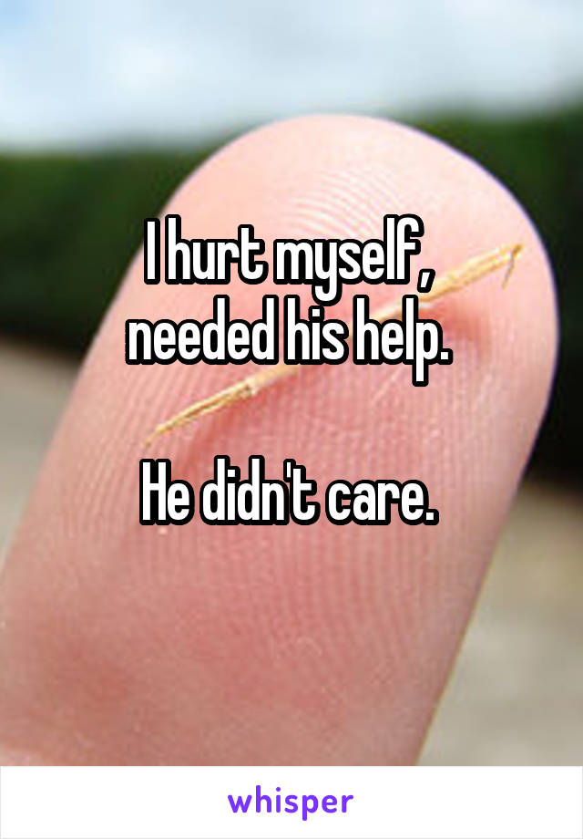 I hurt myself, 
needed his help. 

He didn't care. 
